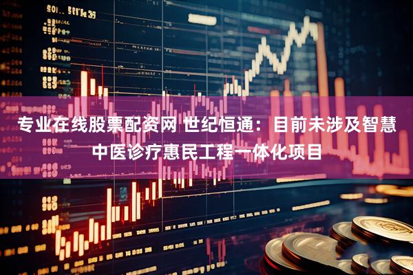 专业在线股票配资网 世纪恒通：目前未涉及智慧中医诊疗惠民工程一体化项目