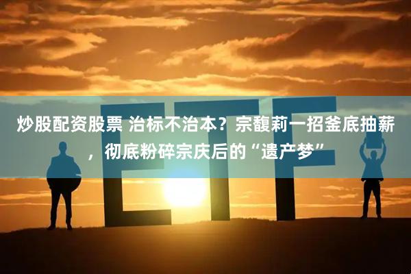 炒股配资股票 治标不治本？宗馥莉一招釜底抽薪，彻底粉碎宗庆后的“遗产梦”