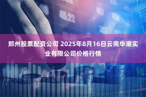 郑州股票配资公司 2025年8月16日云南华潮实业有限公司价格行情