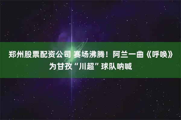 郑州股票配资公司 赛场沸腾！阿兰一曲《呼唤》为甘孜“川超”球队呐喊
