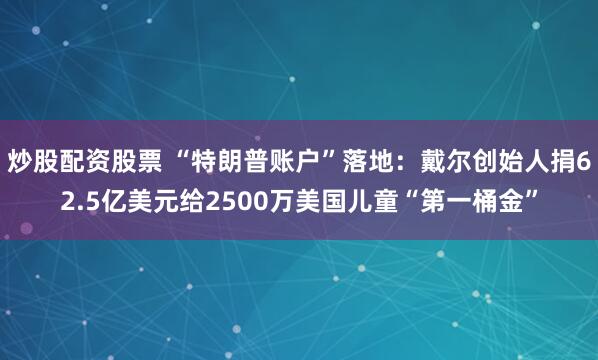 炒股配资股票 “特朗普账户”落地：戴尔创始人捐62.5亿美元给2500万美国儿童“第一桶金”