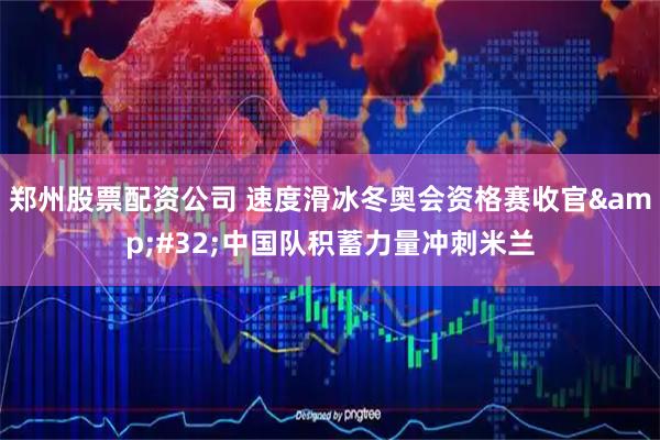 郑州股票配资公司 速度滑冰冬奥会资格赛收官 中国队积蓄力量冲刺米兰