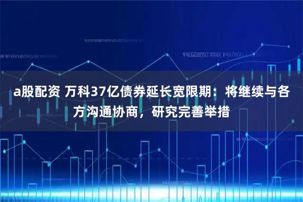 a股配资 万科37亿债券延长宽限期：将继续与各方沟通协商，研究完善举措